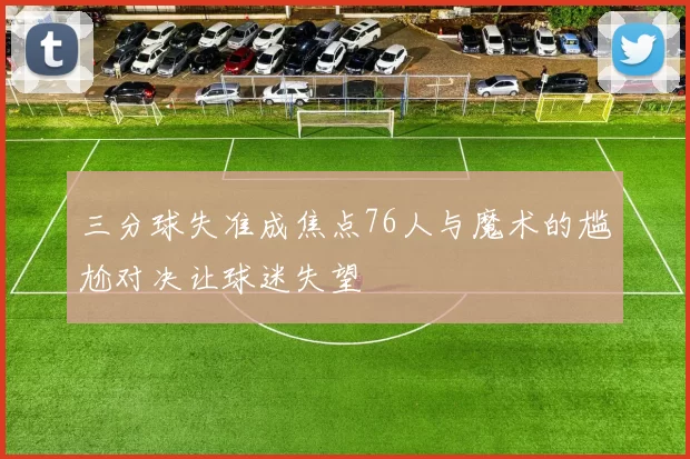 三分球失准成焦点76人与魔术的尴尬对决让球迷失望