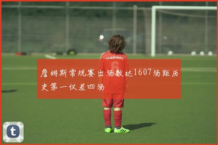 詹姆斯常规赛出场数达1607场距历史第一仅差四场