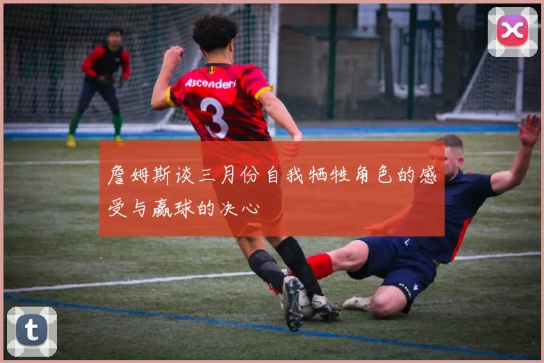 詹姆斯谈三月份自我牺牲角色的感受与赢球的决心