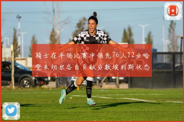 骑士在半场比赛中领先76人12分哈登米切尔各自贡献分数埃利斯状态火热得分14分