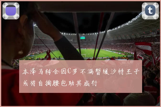 本泽马转会因C罗不满暂缓沙特王子或将自掏腰包助其成行