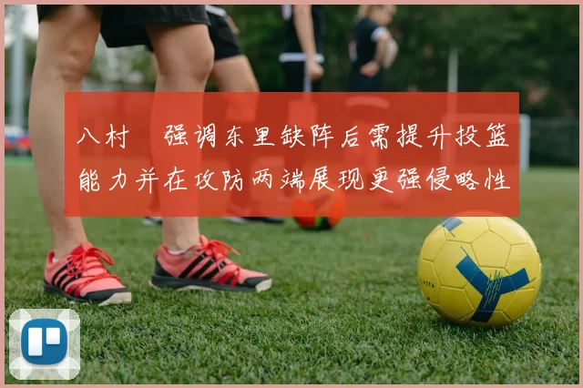 八村塁强调东里缺阵后需提升投篮能力并在攻防两端展现更强侵略性