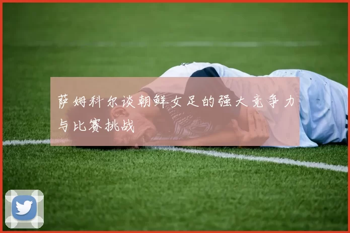 萨姆科尔谈朝鲜女足的强大竞争力与比赛挑战