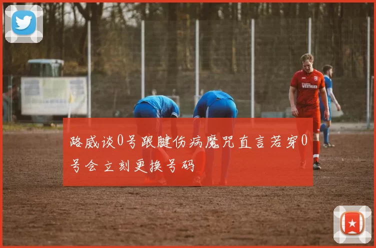 路威谈0号跟腱伤病魔咒直言若穿0号会立刻更换号码