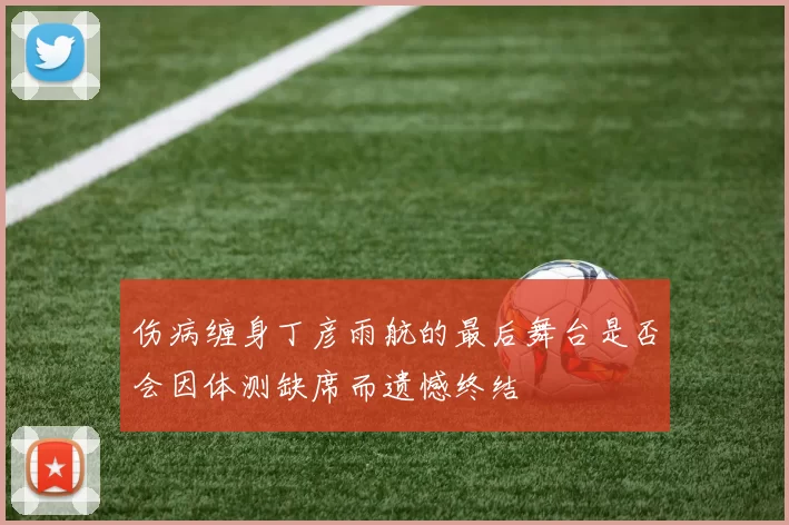 伤病缠身丁彦雨航的最后舞台是否会因体测缺席而遗憾终结