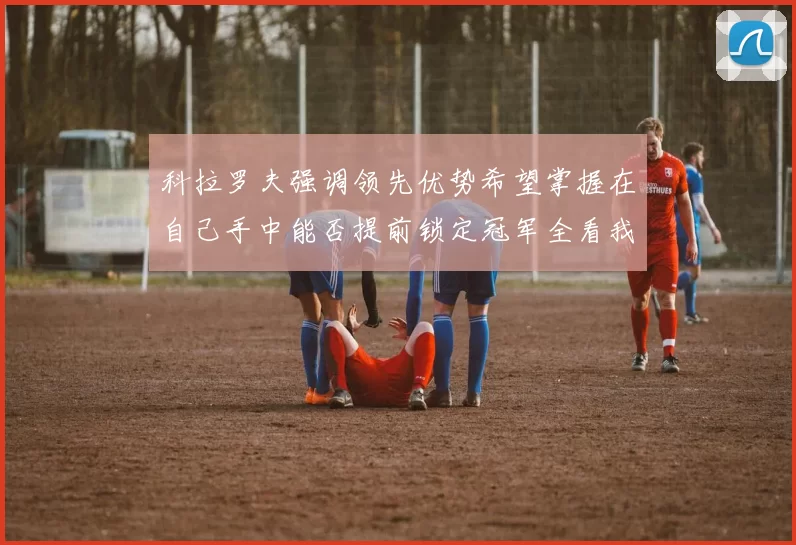 科拉罗夫强调领先优势希望掌握在自己手中能否提前锁定冠军全看我们表现