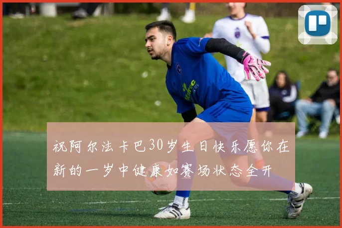祝阿尔法卡巴30岁生日快乐愿你在新的一岁中健康如赛场状态全开
