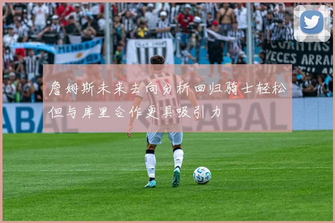 詹姆斯未来去向分析回归骑士轻松但与库里合作更具吸引力
