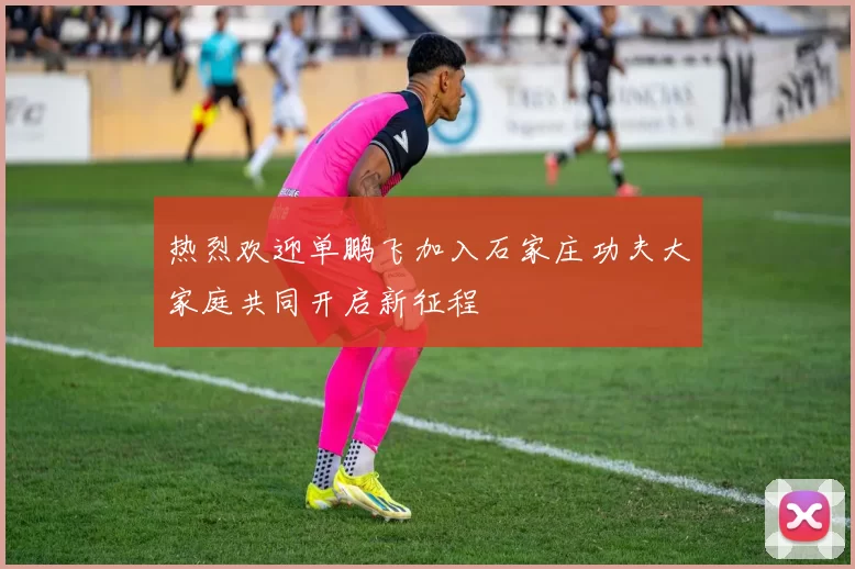热烈欢迎单鹏飞加入石家庄功夫大家庭共同开启新征程
