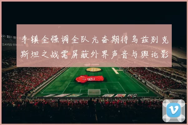 李镇全强调全队亢奋期待乌兹别克斯坦之战需屏蔽外界声音与舆论影响