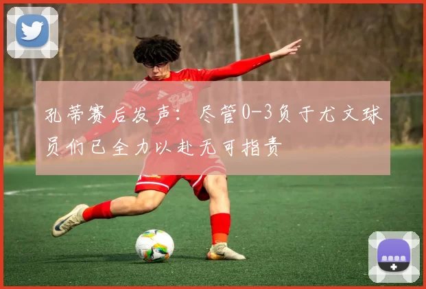 孔蒂赛后发声：尽管0-3负于尤文球员们已全力以赴无可指责