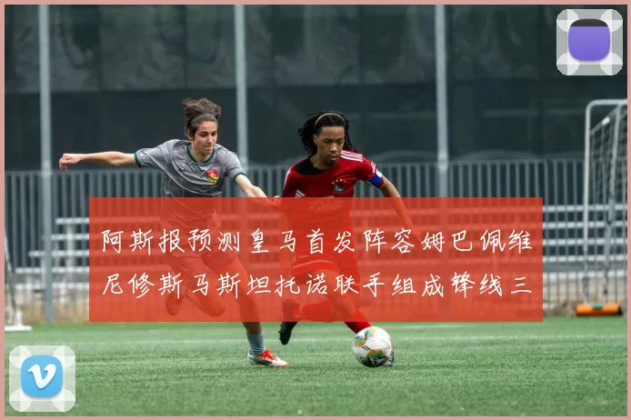 阿斯报预测皇马首发阵容姆巴佩维尼修斯马斯坦托诺联手组成锋线三叉戟