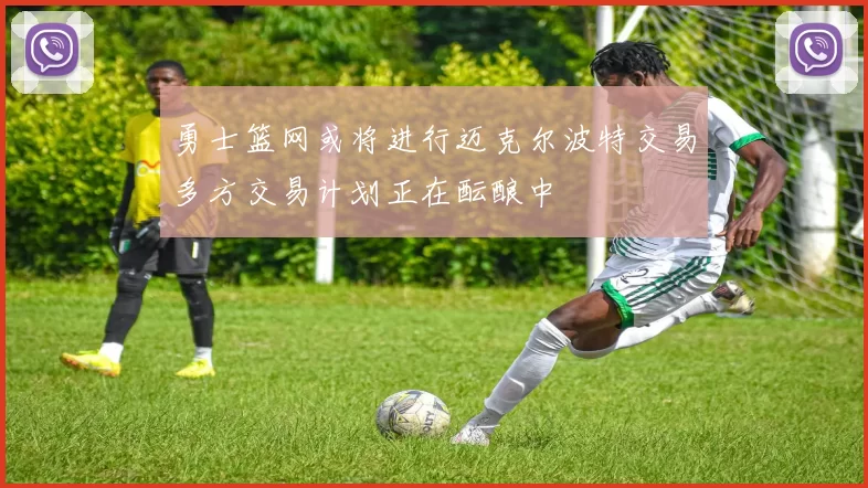 勇士篮网或将进行迈克尔波特交易多方交易计划正在酝酿中